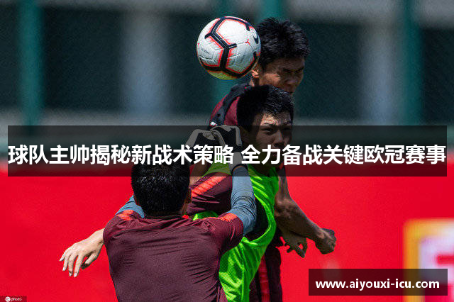 球队主帅揭秘新战术策略 全力备战关键欧冠赛事