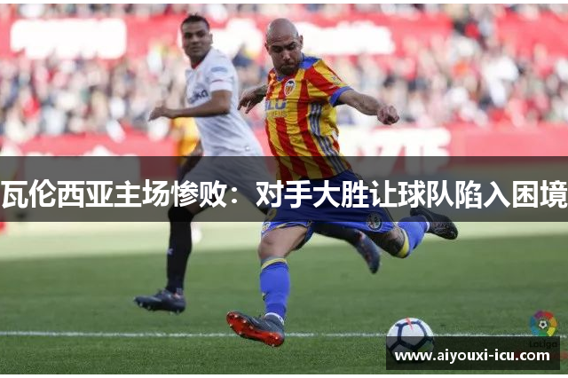 瓦伦西亚主场惨败：对手大胜让球队陷入困境
