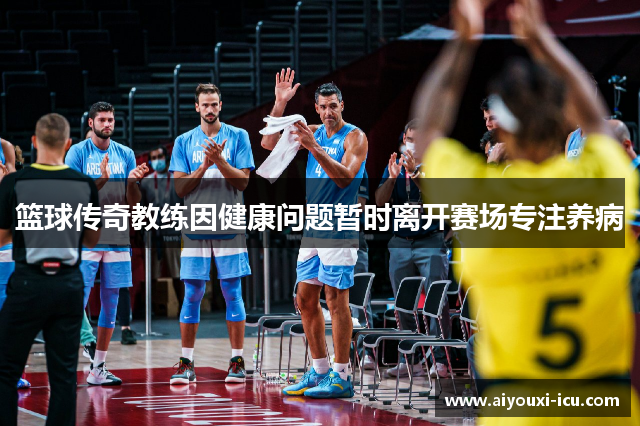 篮球传奇教练因健康问题暂时离开赛场专注养病