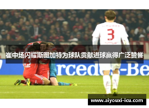 崔中场闪耀斯图加特为球队贡献进球赢得广泛赞誉