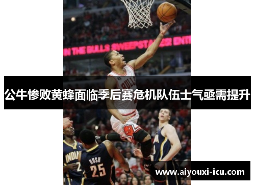 公牛惨败黄蜂面临季后赛危机队伍士气亟需提升