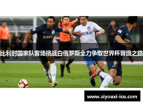 比利时国家队客场挑战白俄罗斯全力争取世界杯晋级之路