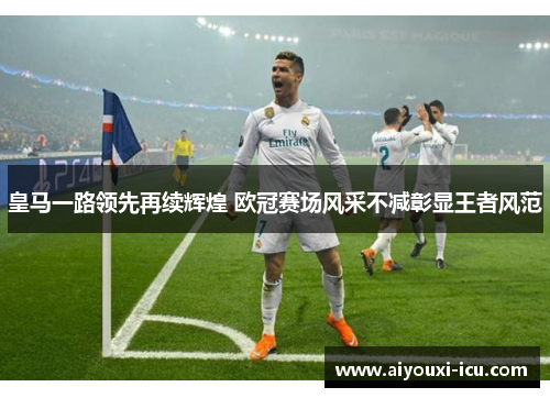 皇马一路领先再续辉煌 欧冠赛场风采不减彰显王者风范