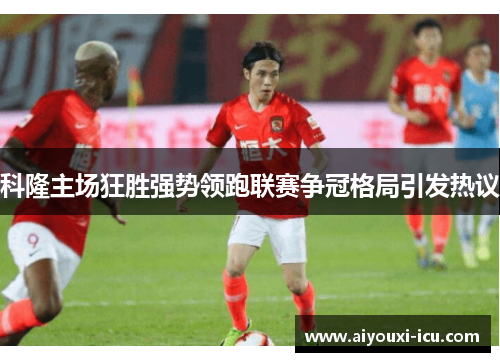 科隆主场狂胜强势领跑联赛争冠格局引发热议