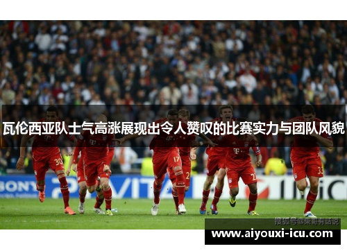 瓦伦西亚队士气高涨展现出令人赞叹的比赛实力与团队风貌