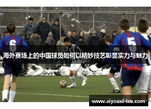 海外赛场上的中国球员如何以精妙技艺彰显实力与魅力