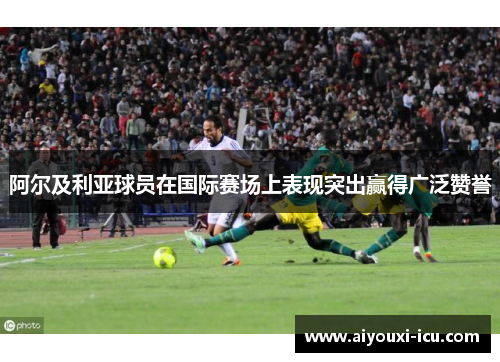 阿尔及利亚球员在国际赛场上表现突出赢得广泛赞誉
