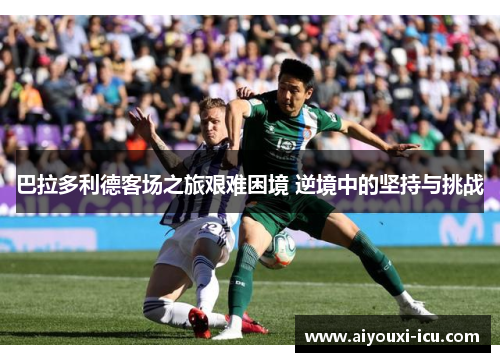 巴拉多利德客场之旅艰难困境 逆境中的坚持与挑战