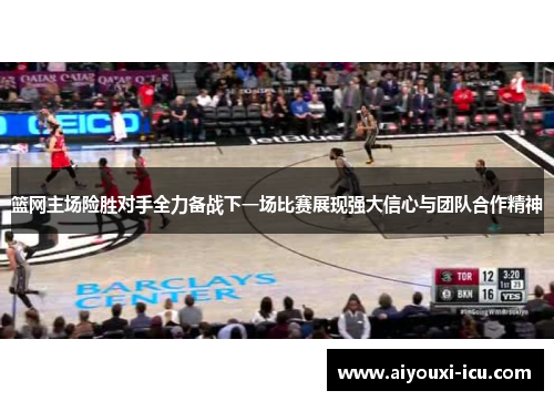 篮网主场险胜对手全力备战下一场比赛展现强大信心与团队合作精神