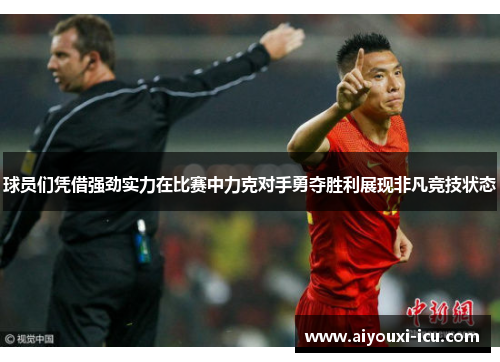 球员们凭借强劲实力在比赛中力克对手勇夺胜利展现非凡竞技状态