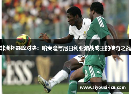 非洲杯巅峰对决：喀麦隆与尼日利亚激战成王的传奇之战