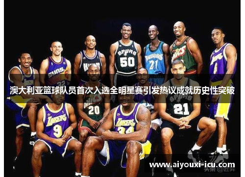 澳大利亚篮球队员首次入选全明星赛引发热议成就历史性突破