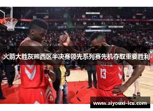 火箭大胜灰熊西区半决赛领先系列赛先机夺取重要胜利